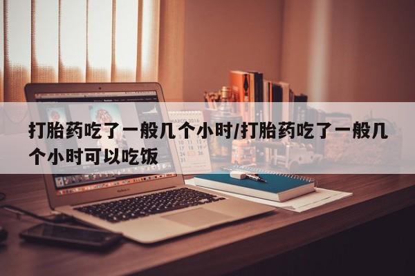 意外怀孕怎么买流产药打胎药吃了一般几个小时/打胎药吃了一般几个小时可以吃饭
