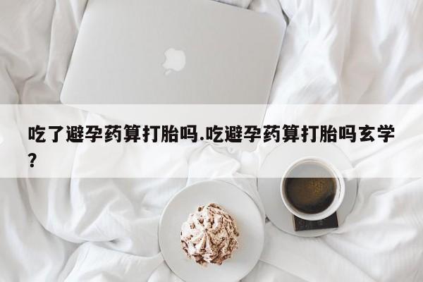意外怀孕怎么买流产药吃了避孕药算打胎吗.吃避孕药算打胎吗玄学？