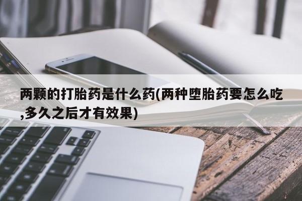 意外怀孕怎么买流产药两颗的打胎药是什么药(两种堕胎药要怎么吃,多久之后才有效果)