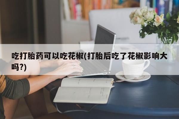 意外怀孕怎么买流产药吃打胎药可以吃花椒(打胎后吃了花椒影响大吗?)