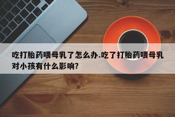 意外怀孕怎么买流产药吃打胎药喂母乳了怎么办.吃了打胎药喂母乳对小孩有什么影响？
