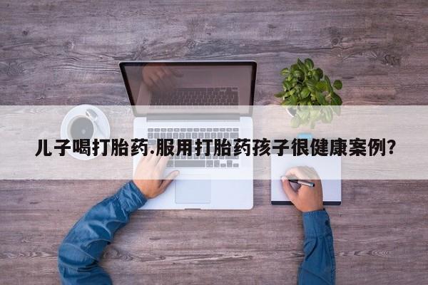 意外怀孕怎么买流产药儿子喝打胎药.服用打胎药孩子很健康案例？