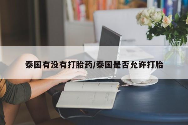 意外怀孕怎么买流产药泰国有没有打胎药/泰国是否允许打胎