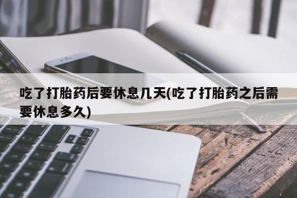 意外怀孕怎么买流产药吃了打胎药后要休息几天(吃了打胎药之后需要休息多久)
