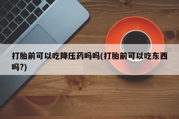 意外怀孕怎么买流产药打胎前可以吃降压药吗吗(打胎前可以吃东西吗?)