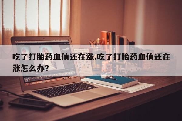 意外怀孕怎么买流产药吃了打胎药血值还在涨.吃了打胎药血值还在涨怎么办？