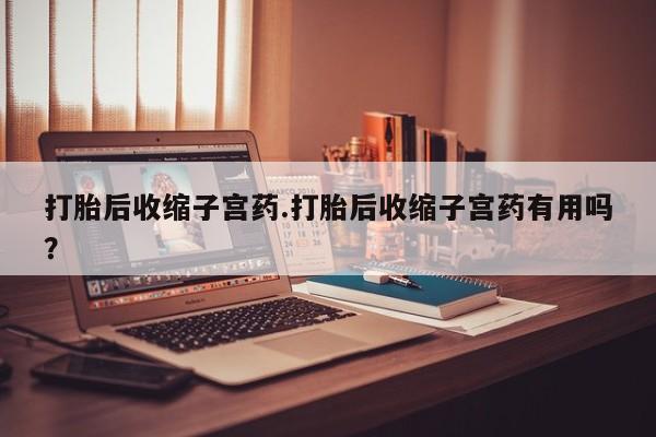 意外怀孕怎么买流产药打胎后收缩子宫药.打胎后收缩子宫药有用吗？