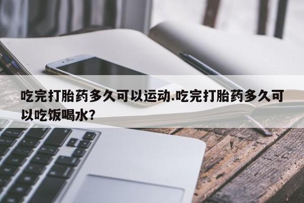 意外怀孕怎么买流产药吃完打胎药多久可以运动.吃完打胎药多久可以吃饭喝水？