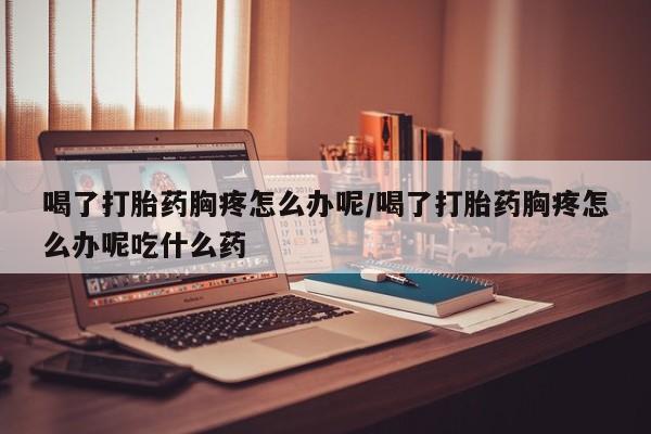 意外怀孕怎么买流产药喝了打胎药胸疼怎么办呢/喝了打胎药胸疼怎么办呢吃什么药