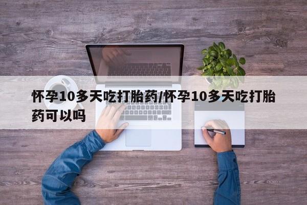 意外怀孕怎么买流产药怀孕10多天吃打胎药/怀孕10多天吃打胎药可以吗