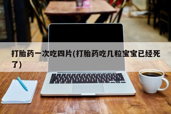 意外怀孕怎么买流产药打胎药一次吃四片(打胎药吃几粒宝宝已经死了)