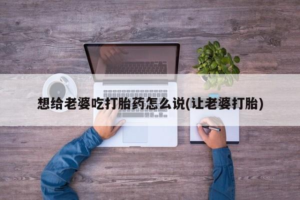 意外怀孕怎么买流产药想给老婆吃打胎药怎么说(让老婆打胎)