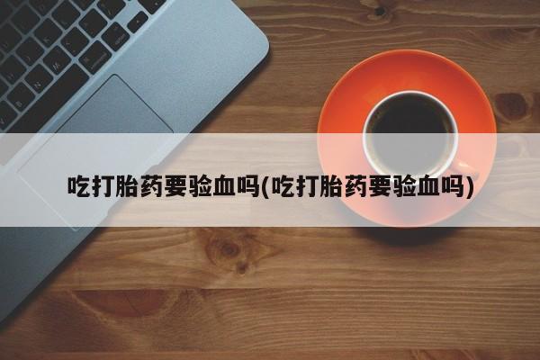 意外怀孕怎么买流产药吃打胎药要验血吗(吃打胎药要验血吗)