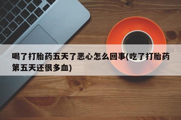 意外怀孕怎么买流产药喝了打胎药五天了恶心怎么回事(吃了打胎药第五天还很多血)