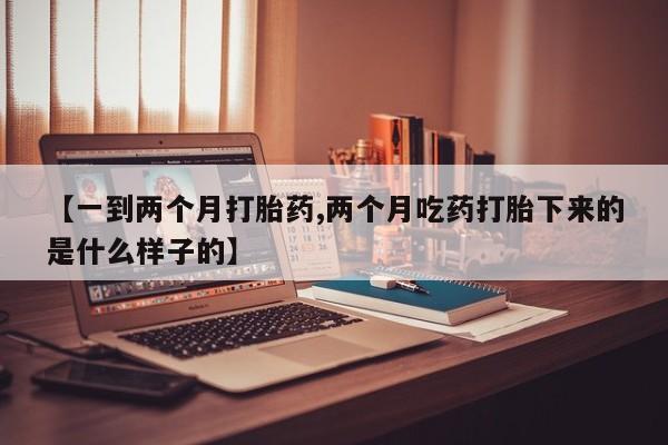 意外怀孕怎么买流产药【一到两个月打胎药,两个月吃药打胎下来的是什么样子的】