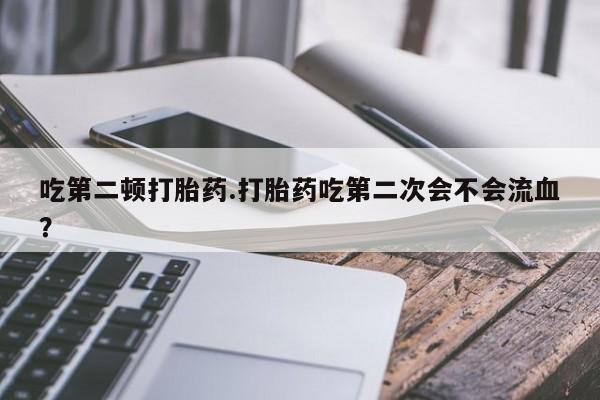 意外怀孕怎么买流产药吃第二顿打胎药.打胎药吃第二次会不会流血？