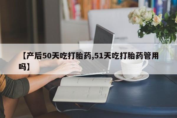 意外怀孕怎么买流产药【产后50天吃打胎药,51天吃打胎药管用吗】