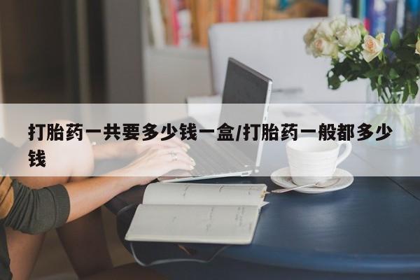 意外怀孕怎么买流产药打胎药一共要多少钱一盒/打胎药一般都多少钱