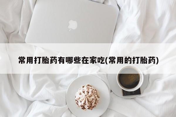 意外怀孕怎么买流产药常用打胎药有哪些在家吃(常用的打胎药)