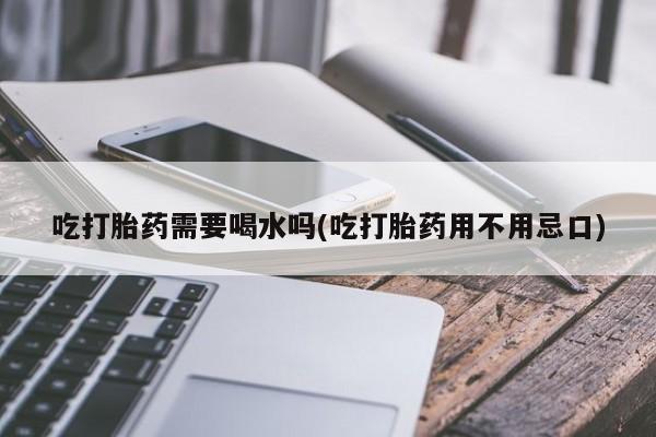 意外怀孕怎么买流产药吃打胎药需要喝水吗(吃打胎药用不用忌口)