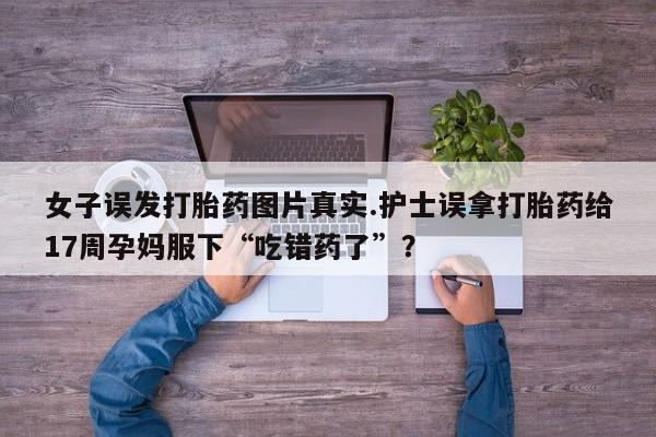 意外怀孕怎么买流产药女子误发打胎药图片真实.护士误拿打胎药给17周孕妈服下“吃错药了”？