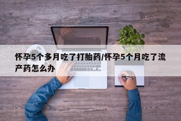 意外怀孕怎么买流产药怀孕5个多月吃了打胎药/怀孕5个月吃了流产药怎么办