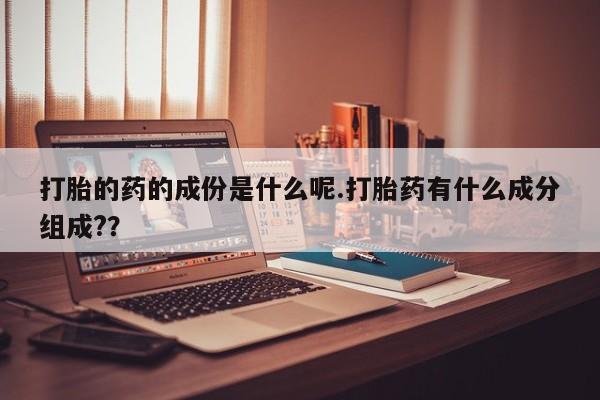 意外怀孕怎么买流产药打胎的药的成份是什么呢.打胎药有什么成分组成?？