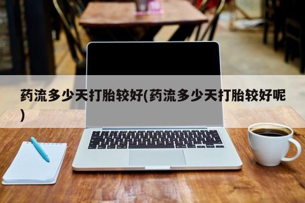 意外怀孕怎么买流产药药流多少天打胎较好(药流多少天打胎较好呢)