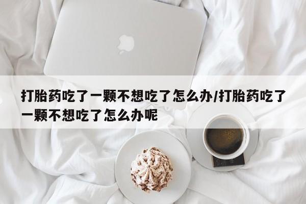 意外怀孕怎么买流产药打胎药吃了一颗不想吃了怎么办/打胎药吃了一颗不想吃了怎么办呢