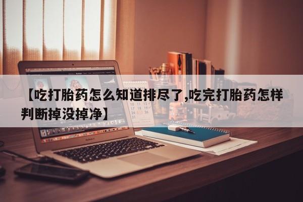 意外怀孕怎么买流产药【吃打胎药怎么知道排尽了,吃完打胎药怎样判断掉没掉净】
