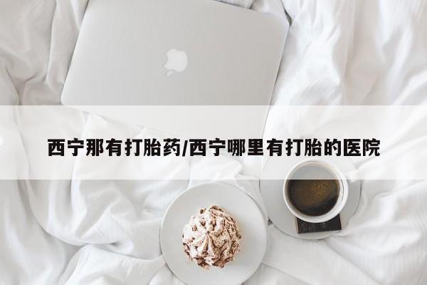 意外怀孕怎么买流产药西宁那有打胎药/西宁哪里有打胎的医院