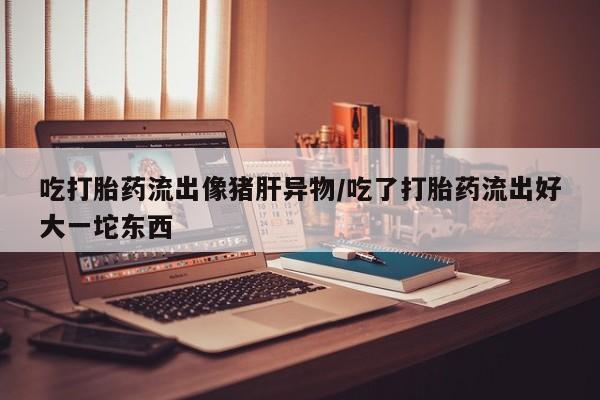 意外怀孕怎么买流产药吃打胎药流出像猪肝异物/吃了打胎药流出好大一坨东西