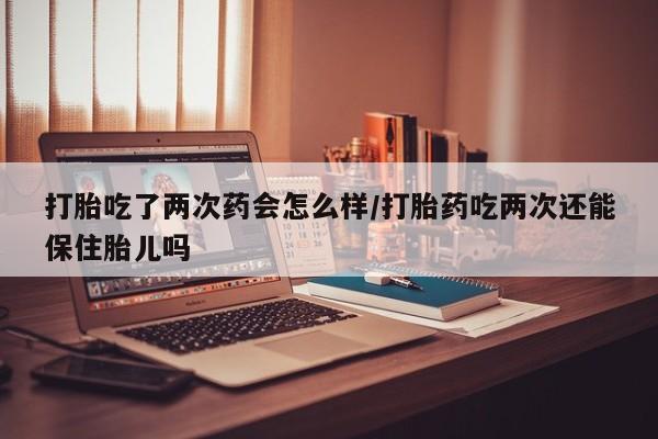 意外怀孕怎么买流产药打胎吃了两次药会怎么样/打胎药吃两次还能保住胎儿吗