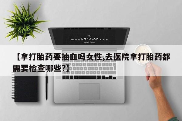 意外怀孕怎么买流产药【拿打胎药要抽血吗女性,去医院拿打胎药都需要检查哪些?】