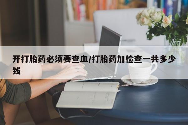 意外怀孕怎么买流产药开打胎药必须要查血/打胎药加检查一共多少钱