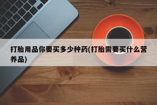 意外怀孕怎么买流产药打胎用品你要买多少种药(打胎需要买什么营养品)