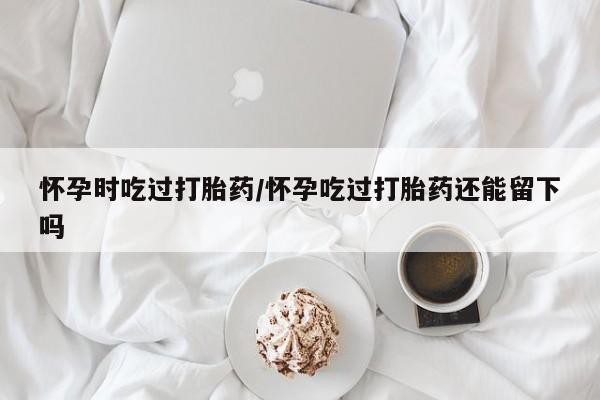意外怀孕怎么买流产药怀孕时吃过打胎药/怀孕吃过打胎药还能留下吗