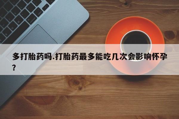 意外怀孕怎么买流产药多打胎药吗.打胎药最多能吃几次会影响怀孕？