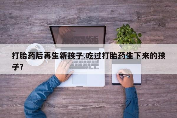 意外怀孕怎么买流产药打胎药后再生新孩子.吃过打胎药生下来的孩子？