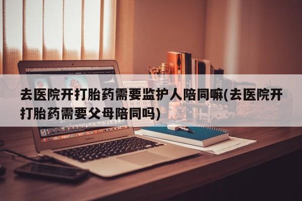 意外怀孕怎么买流产药去医院开打胎药需要监护人陪同嘛(去医院开打胎药需要父母陪同吗)