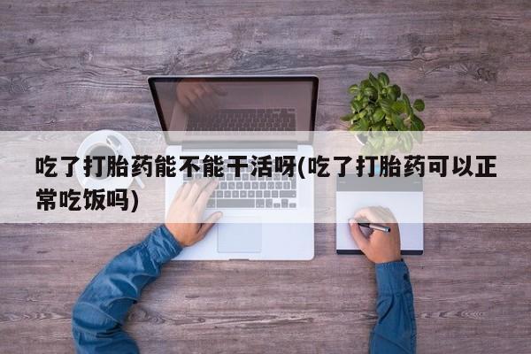 意外怀孕怎么买流产药吃了打胎药能不能干活呀(吃了打胎药可以正常吃饭吗)