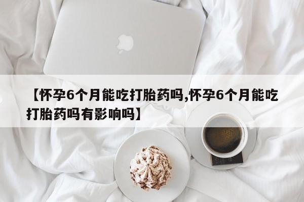 意外怀孕怎么买流产药【怀孕6个月能吃打胎药吗,怀孕6个月能吃打胎药吗有影响吗】