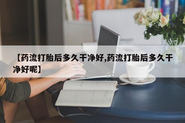 意外怀孕怎么买流产药【药流打胎后多久干净好,药流打胎后多久干净好呢】