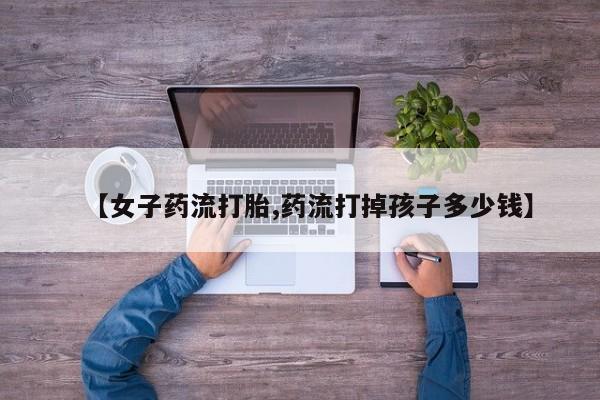意外怀孕怎么买流产药【女子药流打胎,药流打掉孩子多少钱】