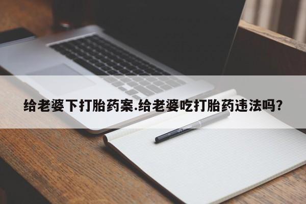 意外怀孕怎么买流产药给老婆下打胎药案.给老婆吃打胎药违法吗？
