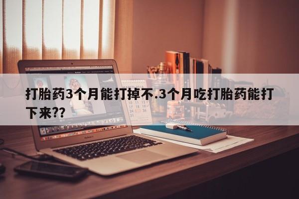 意外怀孕怎么买流产药打胎药3个月能打掉不.3个月吃打胎药能打下来?？