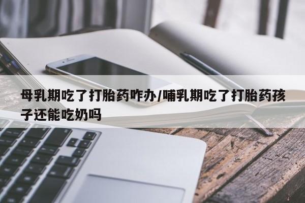意外怀孕怎么买流产药母乳期吃了打胎药咋办/哺乳期吃了打胎药孩子还能吃奶吗