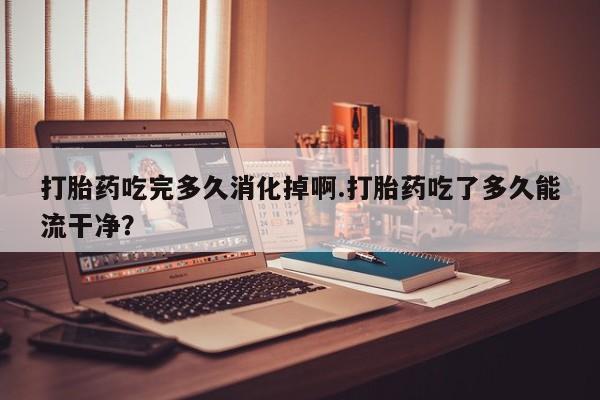 意外怀孕怎么买流产药打胎药吃完多久消化掉啊.打胎药吃了多久能流干净？