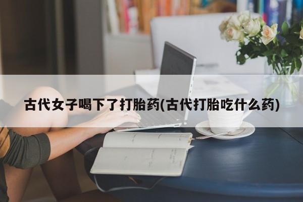 意外怀孕怎么买流产药古代女子喝下了打胎药(古代打胎吃什么药)