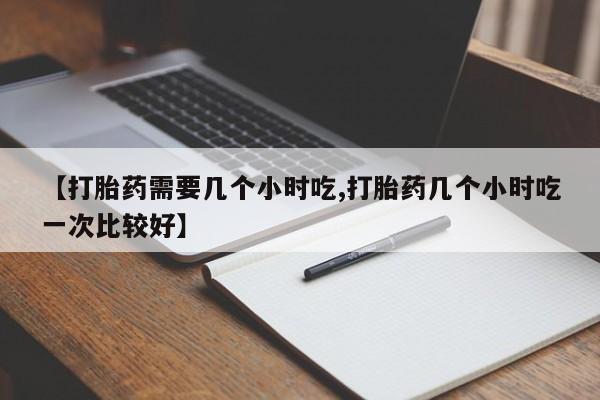 意外怀孕怎么买流产药【打胎药需要几个小时吃,打胎药几个小时吃一次比较好】